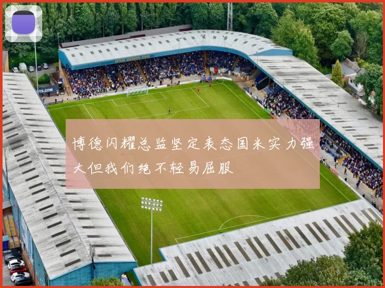博德闪耀总监坚定表态国米实力强大但我们绝不轻易屈服
