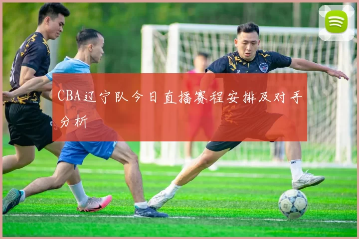 CBA辽宁队今日直播赛程安排及对手分析