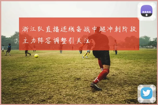 浙江队直播连线备战中超冲刺阶段主力阵容调整引关注
