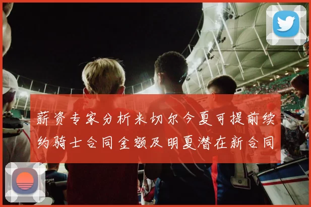 薪资专家分析米切尔今夏可提前续约骑士合同金额及明夏潜在新合同