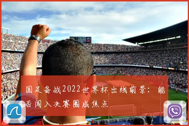 国足备战2022世界杯出线前景:能否闯入决赛圈成焦点