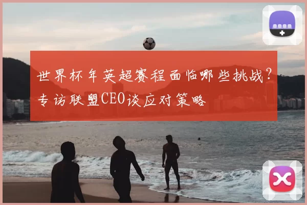 世界杯年英超赛程面临哪些挑战?专访联盟CEO谈应对策略