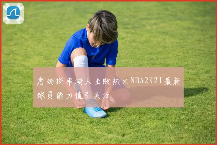 詹姆斯率湖人击败热火NBA2K21最新球员能力值引关注