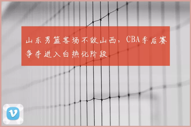 山东男篮客场不敌山西,CBA季后赛争夺进入白热化阶段