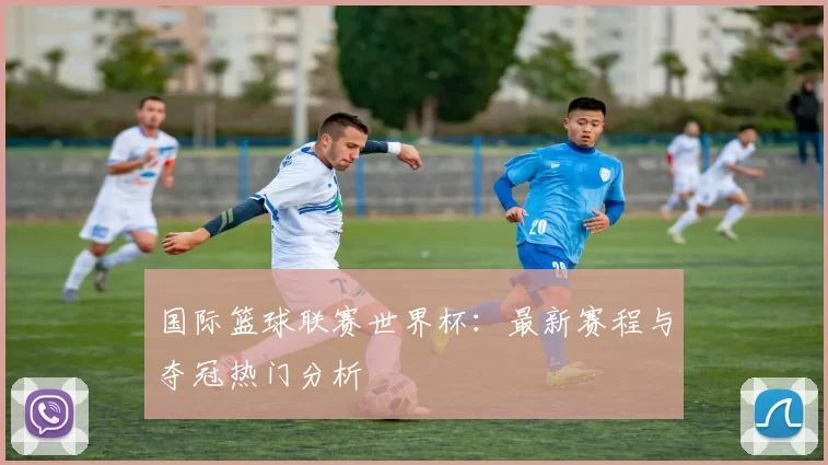 国际篮球联赛世界杯：最新赛程与夺冠热门分析