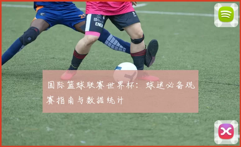 国际篮球联赛世界杯：球迷必备观赛指南与数据统计