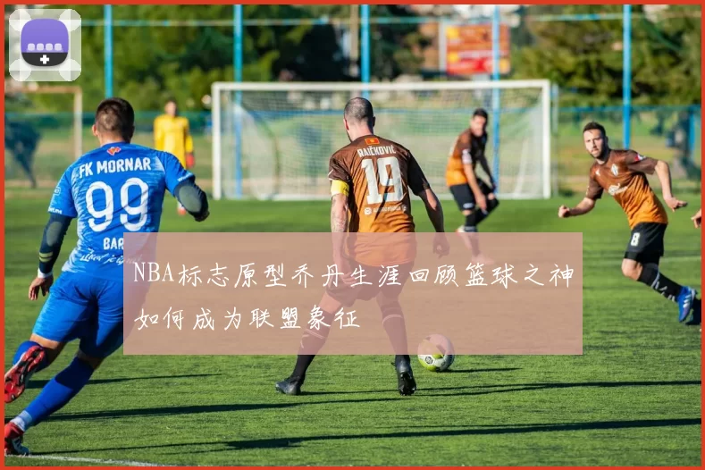 NBA标志原型乔丹生涯回顾篮球之神如何成为联盟象征