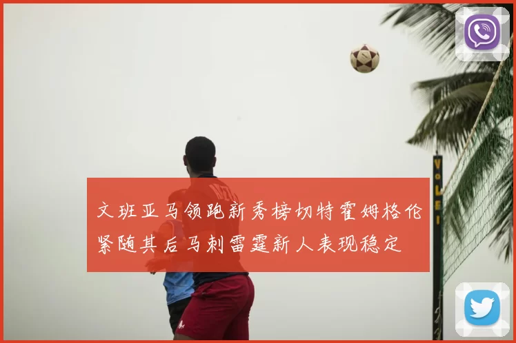 文班亚马领跑新秀榜切特霍姆格伦紧随其后马刺雷霆新人表现稳定