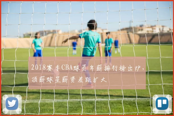 2018赛季CBA球员年薪排行榜出炉，顶薪球星薪资差距扩大