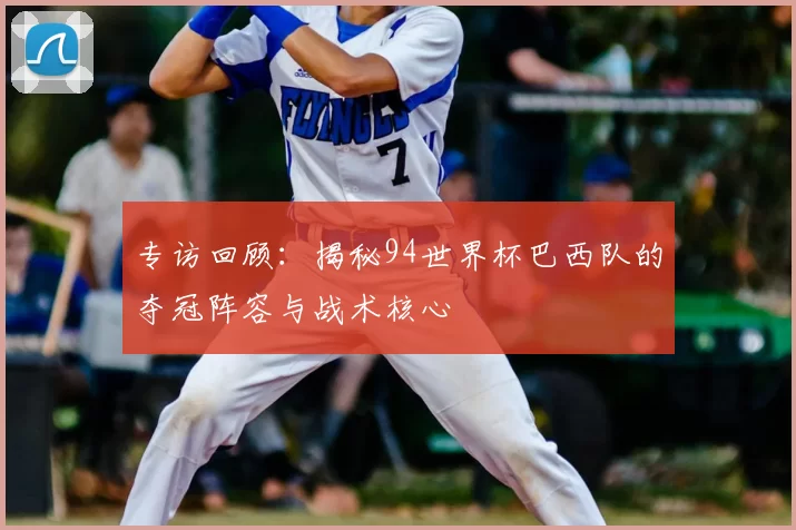 专访回顾:揭秘94世界杯巴西队的夺冠阵容与战术核心