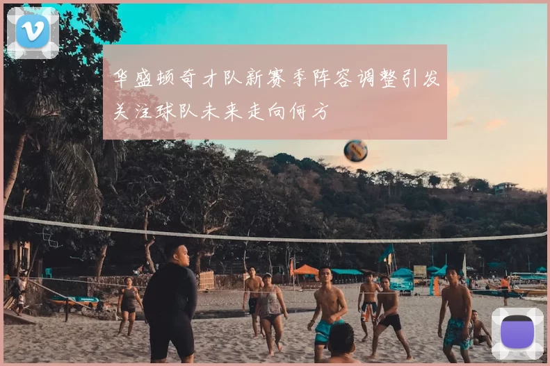 华盛顿奇才队新赛季阵容调整引发关注球队未来走向何方