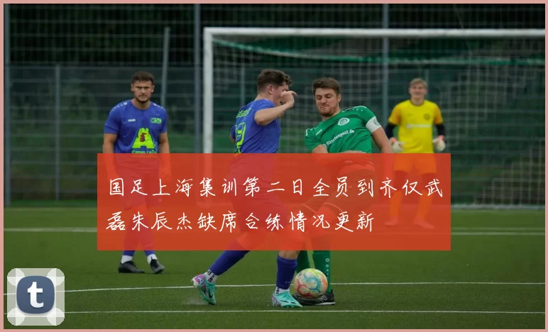 国足上海集训第二日全员到齐仅武磊朱辰杰缺席合练情况更新