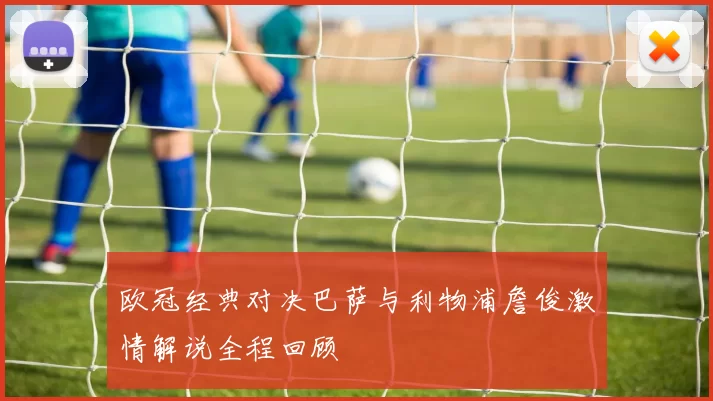 欧冠经典对决巴萨与利物浦詹俊激情解说全程回顾