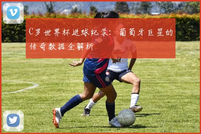 C罗世界杯进球纪录：葡萄牙巨星的传奇数据全解析