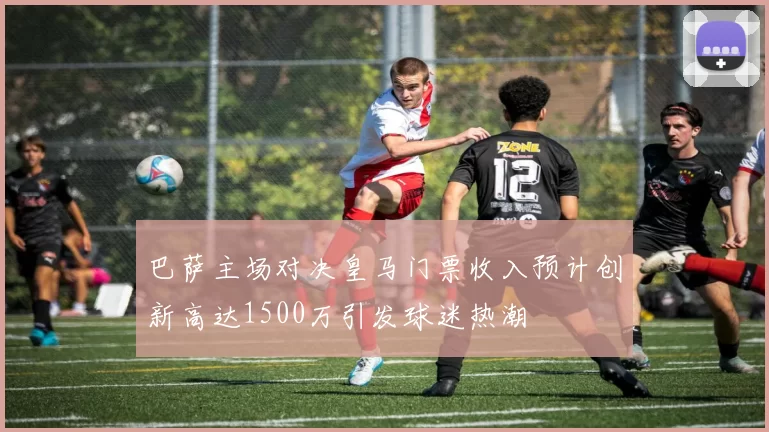 巴萨主场对决皇马门票收入预计创新高达1500万引发球迷热潮