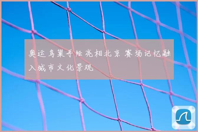 奥运鸟巢手绘亮相北京 赛场记忆融入城市文化景观