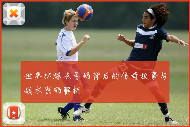 世界杯球衣号码背后的传奇故事与战术密码解析