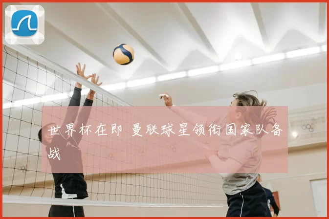 世界杯在即 曼联球星领衔国家队备战
