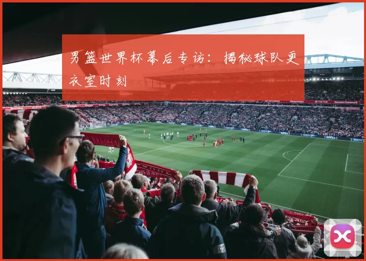 男篮世界杯幕后专访：揭秘球队更衣室时刻