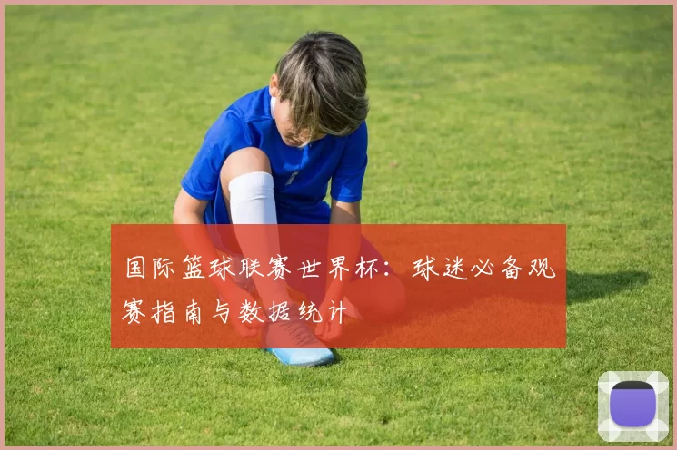 国际篮球联赛世界杯：球迷必备观赛指南与数据统计