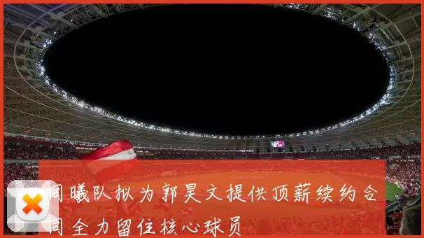 同曦队拟为郭昊文提供顶薪续约合同全力留住核心球员