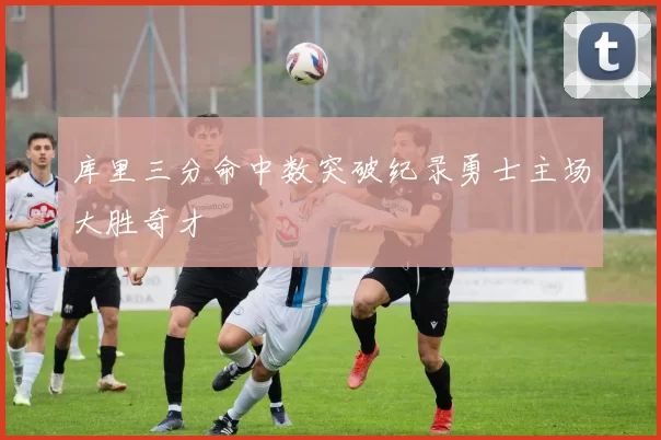 库里三分命中数突破纪录勇士主场大胜奇才