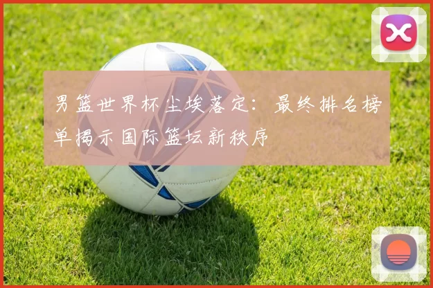男篮世界杯尘埃落定：最终排名榜单揭示国际篮坛新秩序