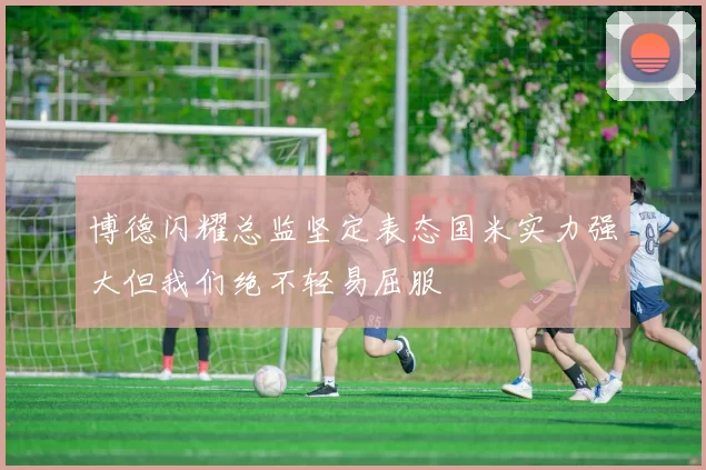 博德闪耀总监坚定表态国米实力强大但我们绝不轻易屈服