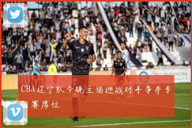 CBA辽宁队今晚主场迎战对手争夺季后赛席位