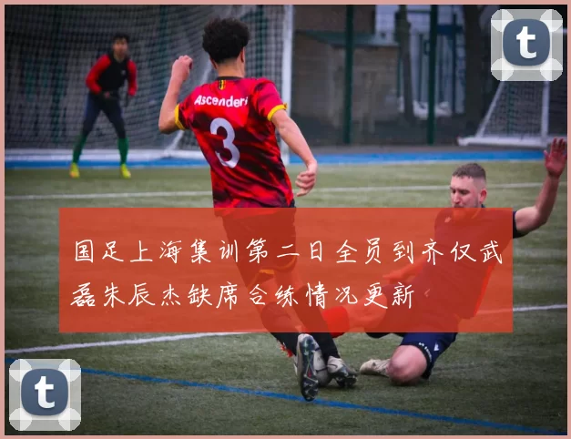 国足上海集训第二日全员到齐仅武磊朱辰杰缺席合练情况更新