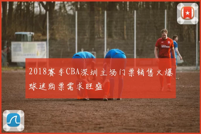 2018赛季CBA深圳主场门票销售火爆球迷购票需求旺盛