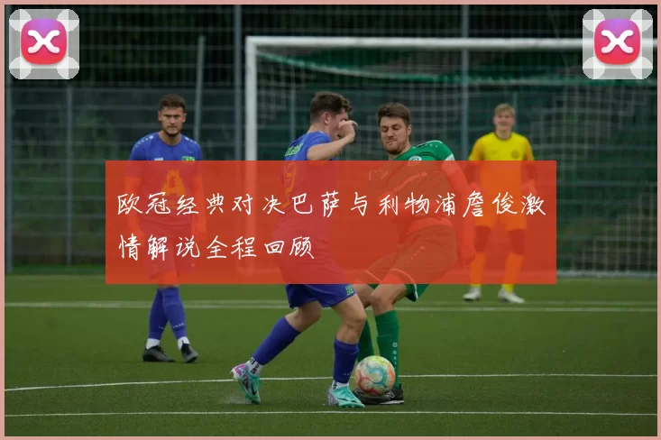 欧冠经典对决巴萨与利物浦詹俊激情解说全程回顾