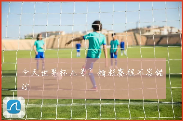 今天世界杯几号？精彩赛程不容错过