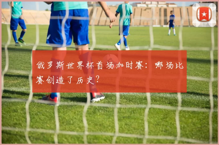 俄罗斯世界杯首场加时赛：哪场比赛创造了历史？