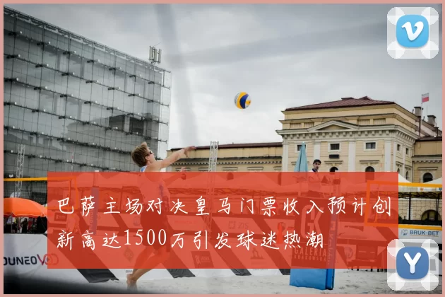 巴萨主场对决皇马门票收入预计创新高达1500万引发球迷热潮