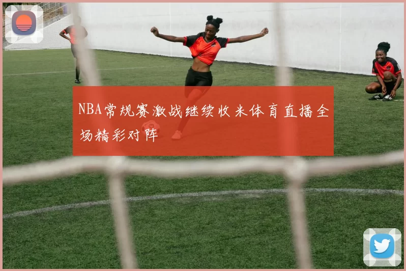 NBA常规赛激战继续收米体育直播全场精彩对阵