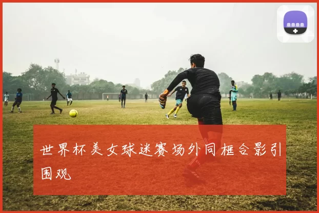 世界杯美女球迷赛场外同框合影引围观