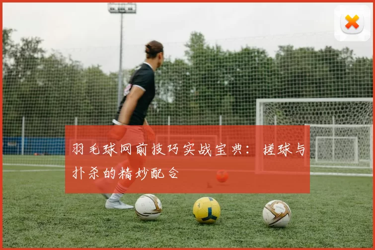 羽毛球网前技巧实战宝典：搓球与扑杀的精妙配合