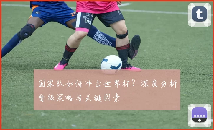 国家队如何冲击世界杯？深度分析晋级策略与关键因素