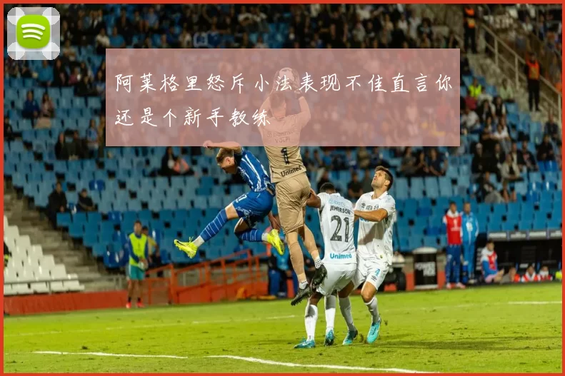 阿莱格里怒斥小法表现不佳直言你还是个新手教练