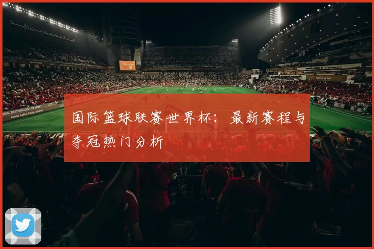 国际篮球联赛世界杯：最新赛程与夺冠热门分析
