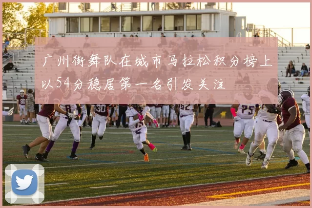 广州街舞队在城市马拉松积分榜上以54分稳居第一名引发关注