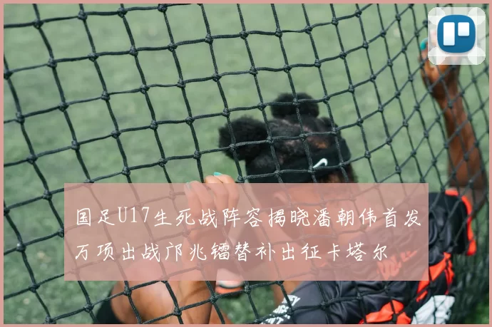 国足U17生死战阵容揭晓潘朝伟首发万项出战邝兆镭替补出征卡塔尔