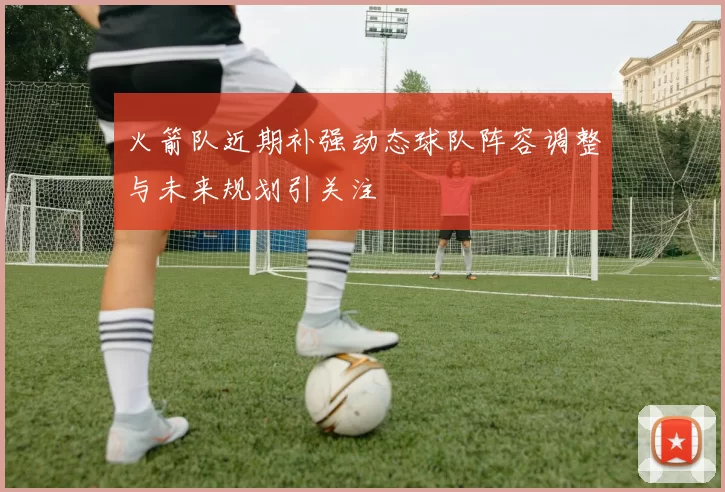 火箭队近期补强动态球队阵容调整与未来规划引关注