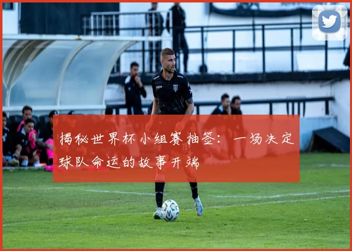 揭秘世界杯小组赛抽签：一场决定球队命运的故事开端