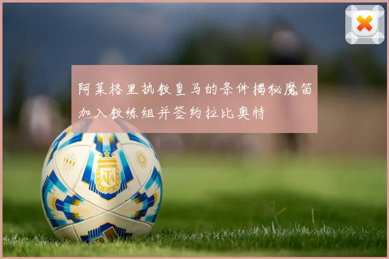 阿莱格里执教皇马的条件揭秘魔笛加入教练组并签约拉比奥特