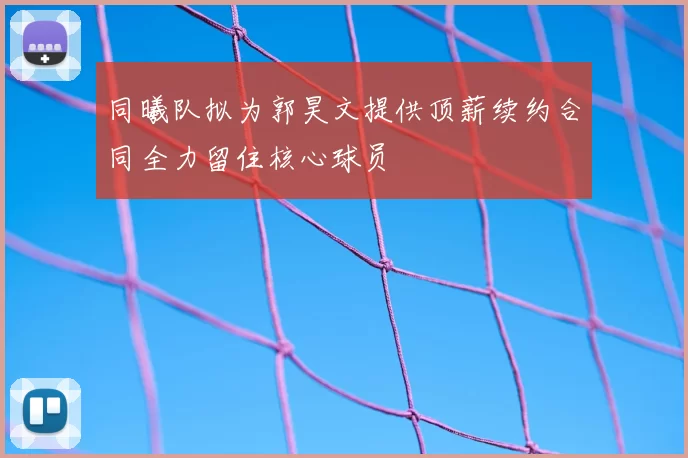 同曦队拟为郭昊文提供顶薪续约合同全力留住核心球员