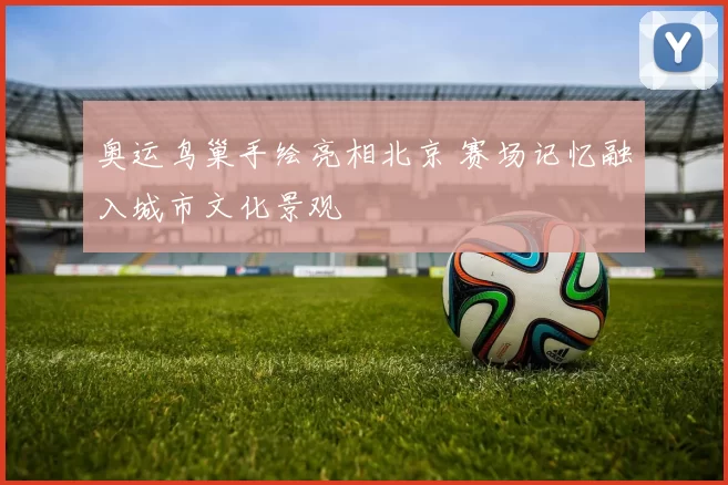 奥运鸟巢手绘亮相北京 赛场记忆融入城市文化景观