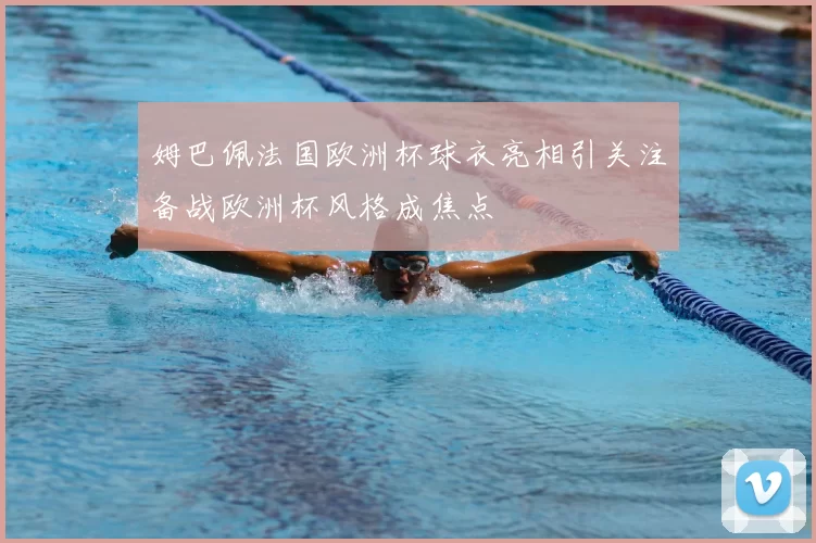 姆巴佩法国欧洲杯球衣亮相引关注备战欧洲杯风格成焦点