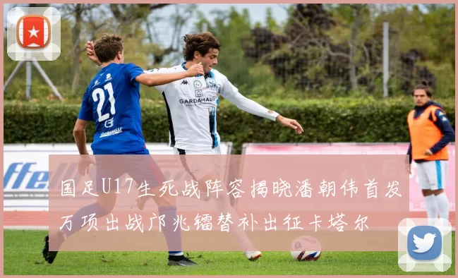 国足U17生死战阵容揭晓潘朝伟首发万项出战邝兆镭替补出征卡塔尔